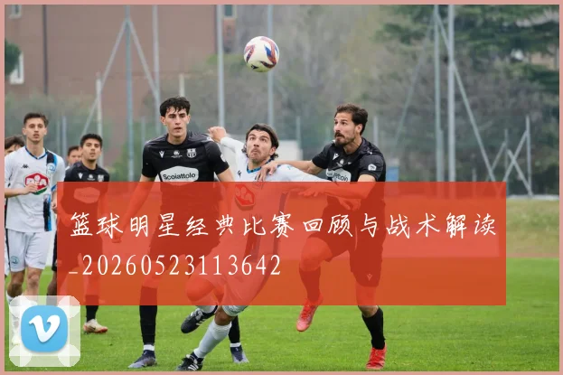篮球明星经典比赛回顾与战术解读_20260523113642