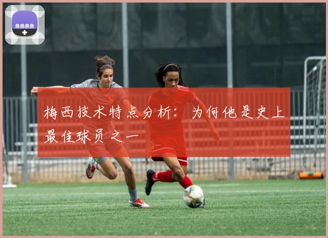 梅西技术特点分析：为何他是史上最佳球员之一