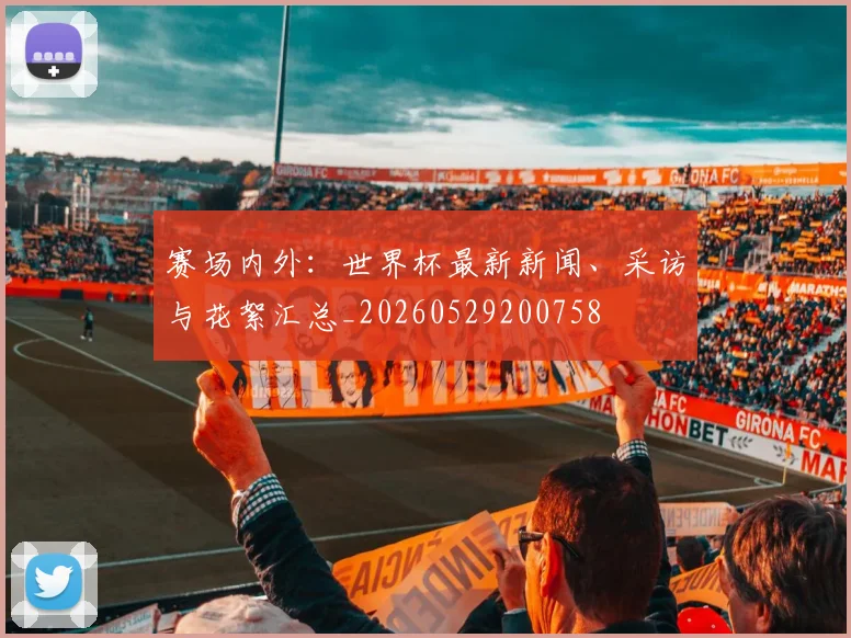 赛场内外：世界杯最新新闻、采访与花絮汇总_20260529200758