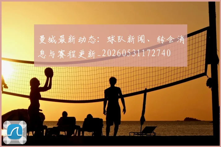曼城最新动态：球队新闻、转会消息与赛程更新_20260531172740