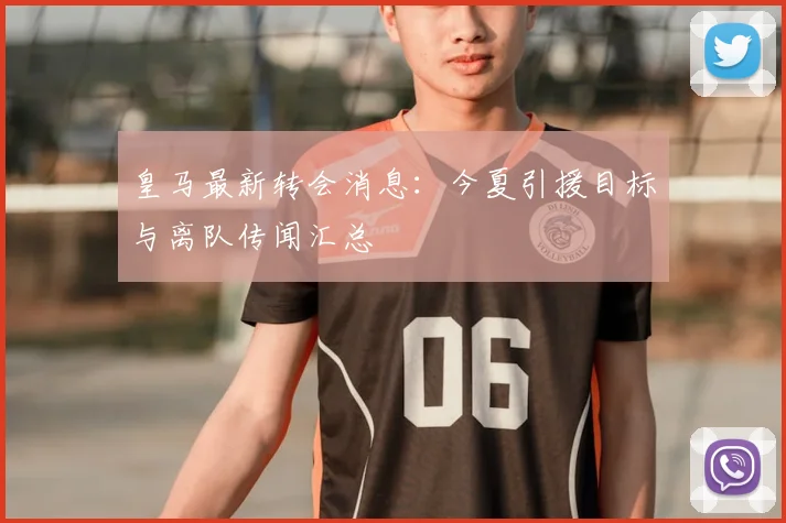 皇马最新转会消息：今夏引援目标与离队传闻汇总