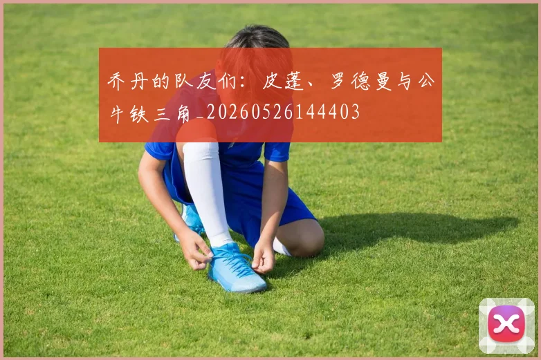 乔丹的队友们：皮蓬、罗德曼与公牛铁三角_20260526144403