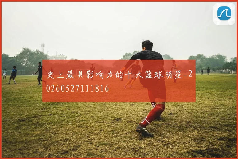 史上最具影响力的十大篮球明星_20260527111816