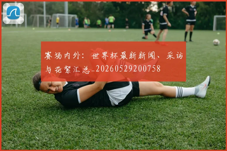 赛场内外：世界杯最新新闻、采访与花絮汇总_20260529200758